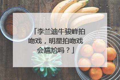 李兰迪牛骏峰拍吻戏,明星拍吻戏会尴尬吗?