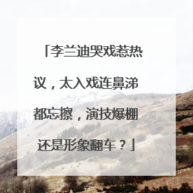 李兰迪哭戏惹热议，太入戏连鼻涕都忘擦，演技爆棚还是形象翻车？