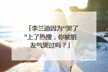 李兰迪因为“哭了”上了热搜，你被朋友气哭过吗？