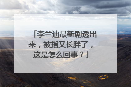 李兰迪最新剧透出来，被指又长胖了，这是怎么回事？