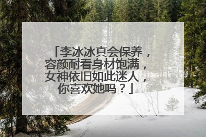 李冰冰真会保养，容颜耐看身材饱满，女神依旧如此迷人，你喜欢她吗？