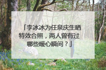李冰冰为任泉庆生晒特效合照,两人曾有过哪些暖心瞬间?
