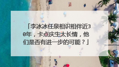 李冰冰任泉相识相伴近30年，卡点庆生太长情，他们是否有进一步的可能？