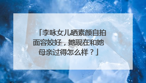 李咏女儿晒素颜自拍面容姣好，她现在和她母亲过得怎么样？