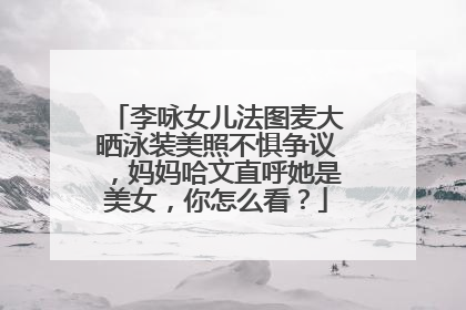李咏女儿法图麦大晒泳装美照不惧争议,妈妈哈文直呼她是美女,你怎么看?