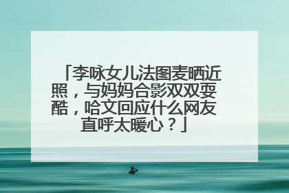 李咏女儿法图麦晒近照,与妈妈合影双双耍酷,哈文回应什么网友直呼太暖心?