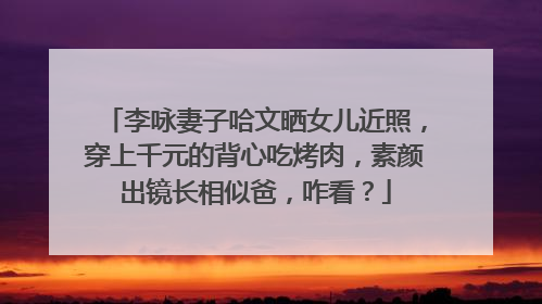 李咏妻子哈文晒女儿近照，穿上千元的背心吃烤肉，素颜出镜长相似爸，咋看？