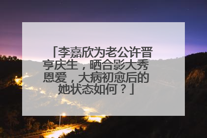李嘉欣为老公许晋亨庆生,晒合影大秀恩爱,大病初愈后的她状态如何?