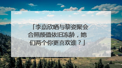李嘉欣晒与黎姿聚会合照颜值依旧冻龄,她们两个你更喜欢谁?