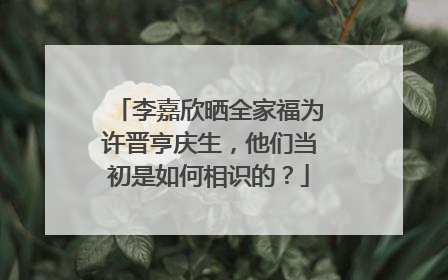 李嘉欣晒全家福为许晋亨庆生，他们当初是如何相识的？