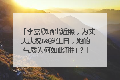 李嘉欣晒出近照,为丈夫庆祝60岁生日,她的气质为何如此耐打?