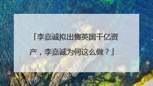 李嘉诚拟出售英国千亿资产，李嘉诚为何这么做？