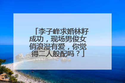 李子峰求婚林籽成功，现场男俊女俏浪漫有爱，你觉得二人般配吗？