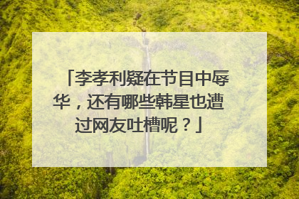 李孝利疑在节目中辱华,还有哪些韩星也遭过网友吐槽呢?