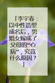 李宇春:以中性造型成名后,男婚女嫁成了父母的“心病”,究竟什么原因?