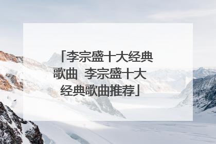 李宗盛十大经典歌曲 李宗盛十大经典歌曲推荐