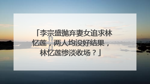 李宗盛抛弃妻女追求林忆莲，两人均没好结果，林忆莲惨淡收场？