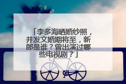 李多海晒婚纱照,并发文婚期将至,新郎是谁?曾出演过哪些电视剧?