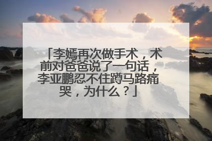 李嫣再次做手术,术前对爸爸说了一句话,李亚鹏忍不住蹲马路痛哭,为什么?