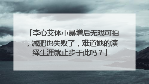李心艾体重暴增后无戏可拍,减肥也失败了,难道她的演绎生涯就止步于此吗?