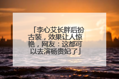 李心艾长胖后扮古装,效果让人惊艳,网友:这都可以去演杨贵妃了