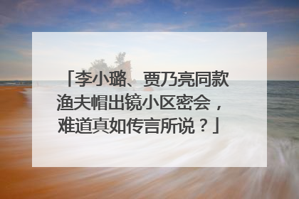 李小璐、贾乃亮同款渔夫帽出镜小区密会，难道真如传言所说？