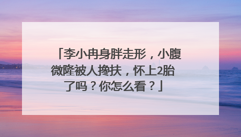 李小冉身胖走形，小腹微隆被人搀扶，怀上2胎了吗？你怎么看？