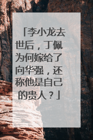 李小龙去世后，丁佩为何嫁给了向华强，还称他是自己的贵人？