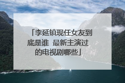李延镇现任女友到底是谁 最新主演过的电视剧哪些