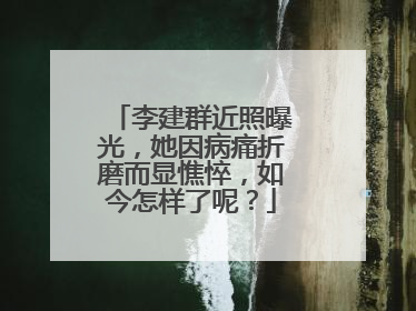 李建群近照曝光，她因病痛折磨而显憔悴，如今怎样了呢？