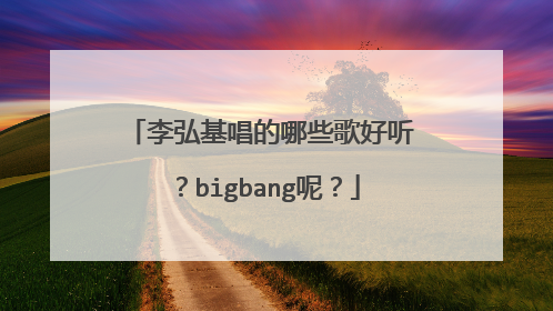 李弘基唱的哪些歌好听？bigbang呢？