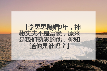 李思思隐婚9年，神秘丈夫不是富豪，原来是我们熟悉的他，你知道他是谁吗？