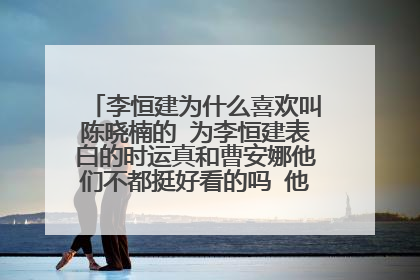 李恒建为什么喜欢叫陈晓楠的 为李恒建表白的时运真和曹安娜他们不都挺好看的吗 他为什么就不喜欢呢