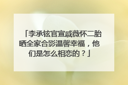 李承铉官宣戚薇怀二胎晒全家合影温馨幸福，他们是怎么相恋的？