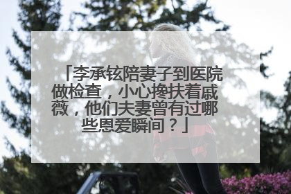 李承铉陪妻子到医院做检查，小心搀扶着戚薇，他们夫妻曾有过哪些恩爱瞬间？