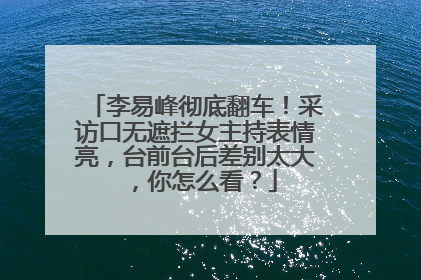 李易峰彻底翻车!采访口无遮拦女主持表情亮,台前台后差别太大,你怎么看?
