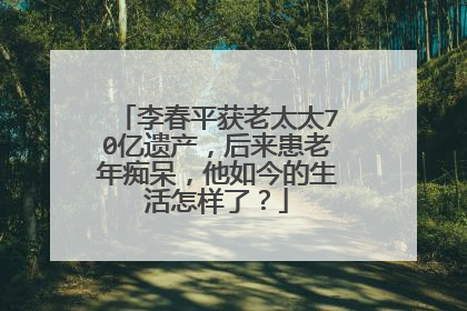 李春平获老太太70亿遗产，后来患老年痴呆，他如今的生活怎样了？