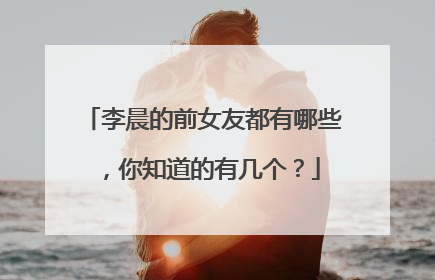 李晨的前女友都有哪些,你知道的有几个?