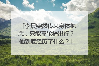 李晨突然传来身体抱恙，只能靠轮椅出行？他到底经历了什么？