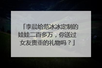 李晨给范冰冰定制的娃娃二百多万，你送过女友贵重的礼物吗？
