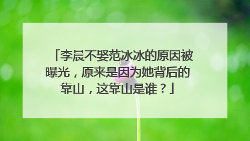 李晨不娶范冰冰的原因被曝光，原来是因为她背后的靠山，这靠山是谁？