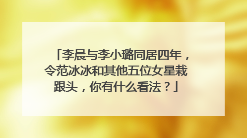 李晨与李小璐同居四年,令范冰冰和其他五位女星栽跟头,你有什么看法?
