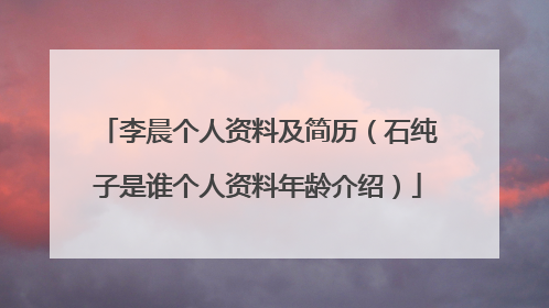 李晨个人资料及简历(石纯子是谁个人资料年龄介绍)