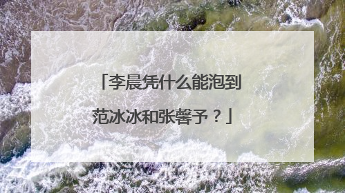 李晨凭什么能泡到范冰冰和张馨予？