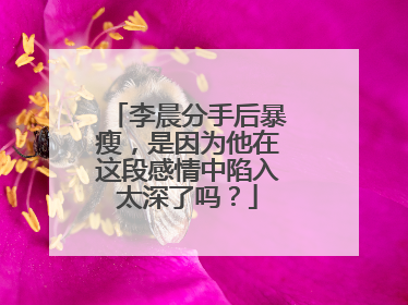 李晨分手后暴瘦,是因为他在这段感情中陷入太深了吗?