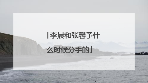 李晨和张馨予什么时候分手的