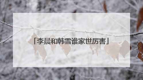 李晨和韩雪谁家世厉害