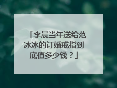 李晨当年送给范冰冰的订婚戒指到底值多少钱?