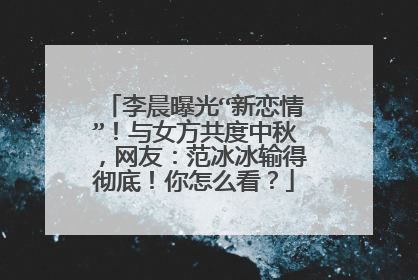 李晨曝光“新恋情”!与女方共度中秋,网友:范冰冰输得彻底!你怎么看?