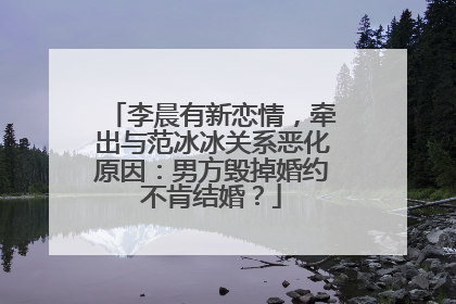 李晨有新恋情，牵出与范冰冰关系恶化原因：男方毁掉婚约不肯结婚？